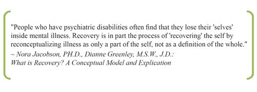 People who have psychiatric disabilities often finnd that they lose their 'selves' inside mental illness. Recovery is in part the process of 'recovering' the self by reconceptualizing illness as only a part of the self, not as a definition of the whole. ~ Nora Jacobson, PH.D., Dianne Greenley, M.S.W., J.D.: What is Recovery? A Conceptual Model and Explication